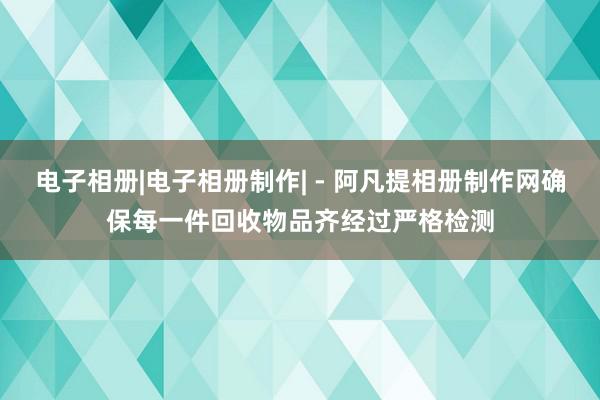 电子相册|电子相册制作| - 阿凡提相册制作网确保每一件回收物品齐经过严格检测