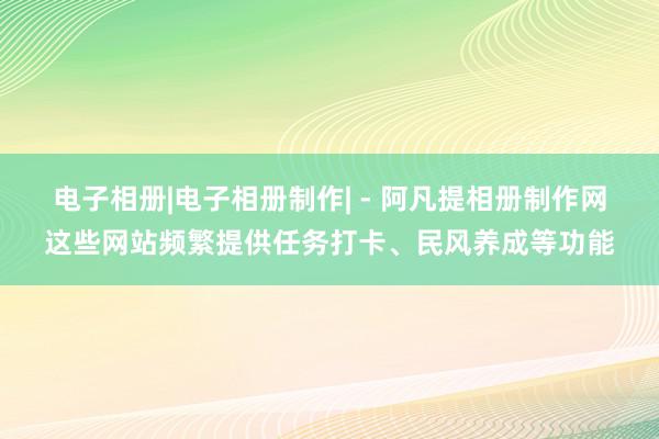 电子相册|电子相册制作| - 阿凡提相册制作网这些网站频繁提供任务打卡、民风养成等功能